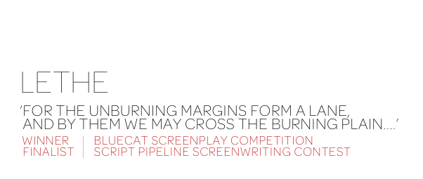 AFFICHE ROUGE
LETHE

‘FOR THE UNBURNING MARGINS FORM A LANE,
 AND BY THEM WE MAY CROSS THE BURNING PLAIN....’

 WINNER     |   BLUECAT SCREENPLAY COMPETITION
 FINALIST    |   SCRIPT PIPELINE SCREENWRITING CONTEST
